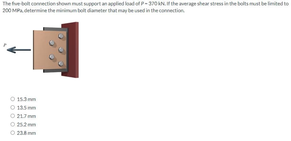 The five-bolt connection shown must support an applied load of P = 370 kN. If the average shear stress in the bolts must be limited to
200 MPa, determine the minimum bolt diameter that may be used in the connection.
15.3 mm
13.5 mm
21.7 mm
25.2 mm
23.8 mm