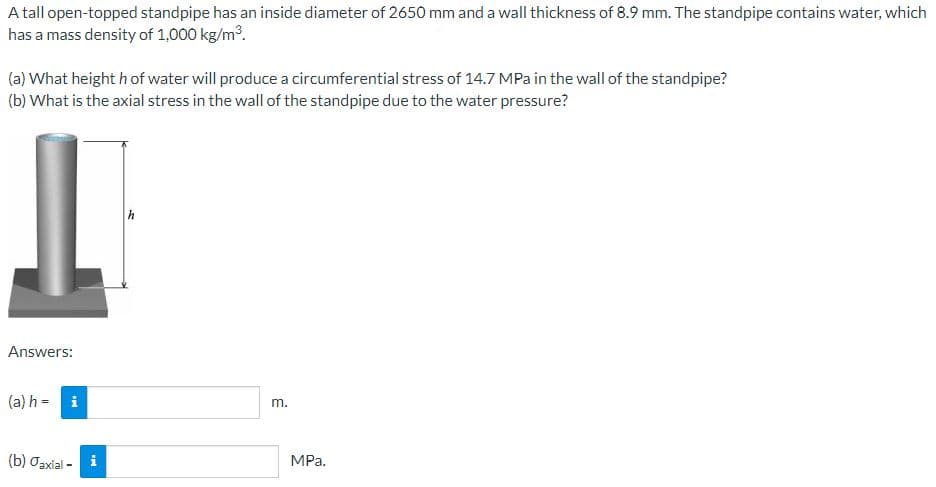 A tall open-topped standpipe has an inside diameter of 2650 mm and a wall thickness of 8.9 mm. The standpipe contains water, which
has a mass density of 1,000 kg/m³.
(a) What height h of water will produce a circumferential stress of 14.7 MPa in the wall of the standpipe?
(b) What is the axial stress in the wall of the standpipe due to the water pressure?
Answers:
(a) h =
i
(b) Oaxial - i
m.
MPa.