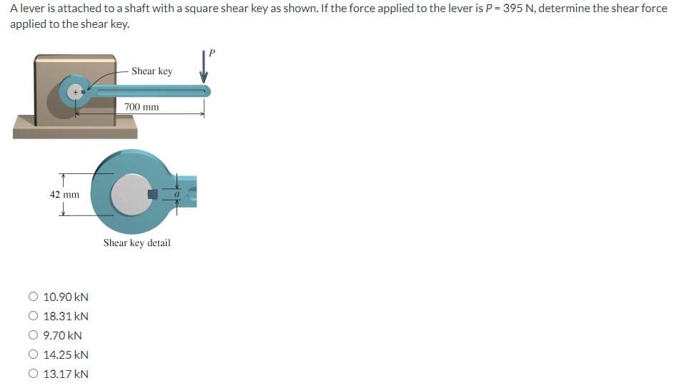 A lever is attached to a shaft with a square shear key as shown. If the force applied to the lever is P = 395 N, determine the shear force
applied to the shear key.
42 mm.
↓
Shear key
O 10.90 KN
O 18.31 KN
O 9.70 KN
O 14.25 KN
O 13.17 kN
700 mm
C
Shear key detail