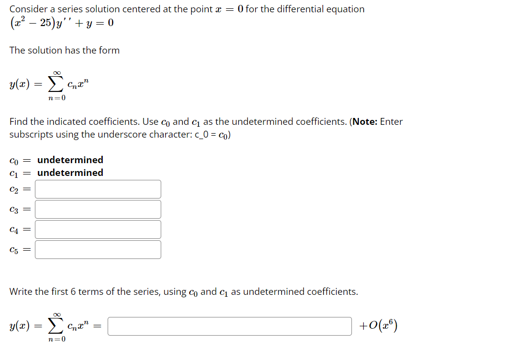 Consider a series solution centered at the point x = 0 for the differential equation
(22 – 25)y''+Y = 0
The solution has the form
y(x) = £
n=0
Find the indicated coefficients. Use co and c as the undetermined coefficients. (Note: Enter
subscripts using the underscore character: c_0 = co)
Co = undetermined
C = undetermined
C2 =
C3 =
C4 =
C5 =
Write the first 6 terms of the series, using cn and cj as undetermined coefficients.
y(z) = E
+0(2°)
n=0
