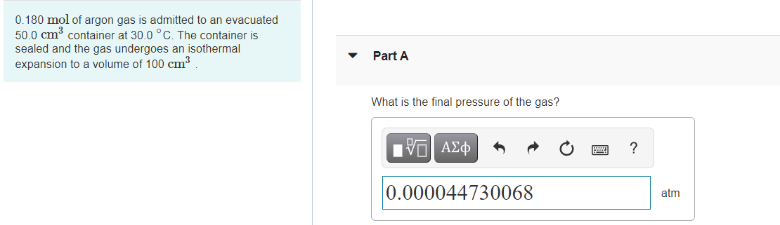 0.180 mol of argon gas is admitted to an evacuated
50.0 cm³ container at 30.0 °C. The container is
sealed and the gas undergoes an isothermal
Part A
expansion to a volume of 100 cm³
What is the final pressure of the gas?
1ν ΑΣφ
0.000044730068
atm
