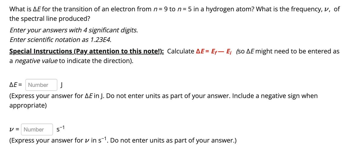 What is AE for the transition of an electron from n = 9 to n = 5 in a hydrogen atom? What is the frequency, v, of
the spectral line produced?
Enter your answers with 4 significant digits.
Enter scientific notation as 1.23E4.
Special Instructions (Pay attention to this note!): Calculate AE = Ef-E; (so AE might need to be entered as
a negative value to indicate the direction).
AE = Number J
(Express your answer for AE in J. Do not enter units as part of your answer. Include a negative sign when
appropriate)
V = Number
5-1
(Express your answer for v in s¯¹. Do not enter units as part of your answer.)