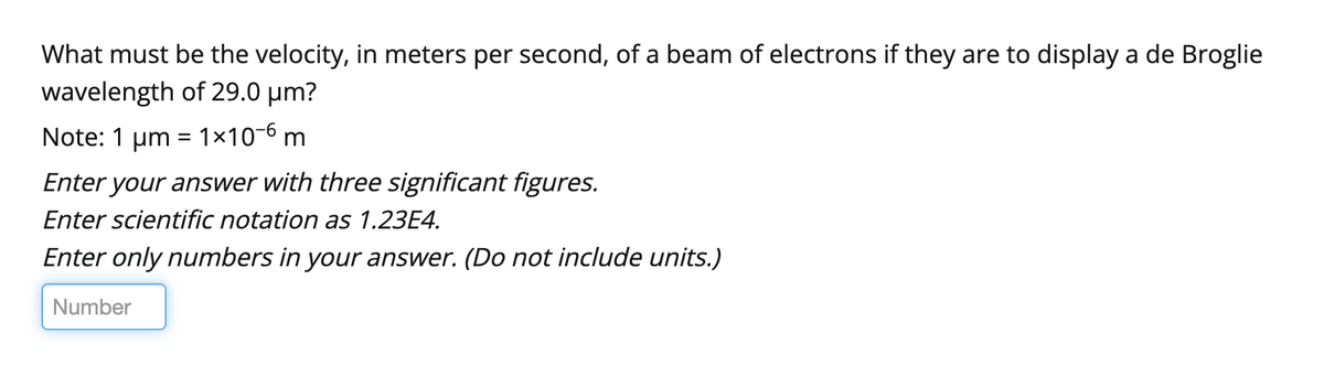 What must be the velocity, in meters per second, of a beam of electrons if they are to display a de Broglie
wavelength of 29.0 μm?
Note: 1 μm = 1x10-6 m
Enter your answer with three significant figures.
Enter scientific notation as 1.23E4.
Enter only numbers in your answer. (Do not include units.)
Number