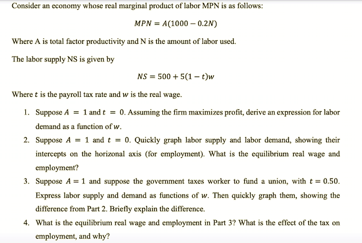 Consider an economy whose real marginal product of labor MPN is as follows:
MPN = A(1000 – 0.2N)
Where A is total factor productivity and N is the amount of labor used.
The labor supply NS is given by
NS = 500 + 5(1 – t)w
Where t is the payroll tax rate and w is the real wage.
1. Suppose A = 1 and t = 0. Assuming the firm maximizes profit, derive an expression for labor
demand as a function of w.
2. Suppose A = 1 and t = 0. Quickly graph labor supply and labor demand, showing their
intercepts on the horizonal axis (for employment). What is the equilibrium real wage and
employment?
3. Suppose A = 1 and suppose the government taxes worker to fund a union, with t = 0.50.
Express labor supply and demand as functions of w. Then quickly graph them, showing the
difference from Part 2. Briefly explain the difference.
4. What is the equilibrium real wage and employment in Part 3? What is the effect of the tax on
employment, and why?
