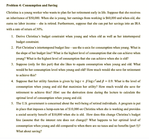 Problem 4: Consumption and Saving
Christina is a young worker who wants to plan for her retirement early in life. Suppose that she receives
an inheritance of $50,000. When she is young, her earnings from working is $60,000 and when old, she
carns no labor income – she is retired. Furthermore, suppose that she can put her savings into an IRA
with a rate of return of 30%.
1. Derive Christina's budget constraint when young and when old as well as her intertemporal
budget constraint.
2. Plot Christina's intertemporal budget line – use the x-axis for consumption when young. What is
the slope of her budget line? What is the highest level of consumption that she can achieve when
young? What is the highest level of consumption that she can achieve when she is old?
3. Suppose (only for this part) that she likes to equate consumption when young and old. What
would be her consumption level when young and old? How much would she save for retirement
to achieve this?
4. Suppose that her utility function is given by log e + B log efand 8 = 0.9. What is the level of
consumption when young and old that maximize her utility? How much would she save for
retirement to achieve this? Hint: use the derivation done during the lecture to calculate the
optimal level of consumption when young and old.
5. The U.S. government is concerned about the well-being of retired individuals. A program is put
in place that imposes a lump-sum tax of $10,000 on Christina when she is working and provides
a social security benefit of $10,000 when she is old. How does this change Christina's budget
line (assume that the interest rate does not change)? What happens to her optimal level of
consumption when young and old compared to when there are no taxes and no benefits (part 5)?
What about saving?
