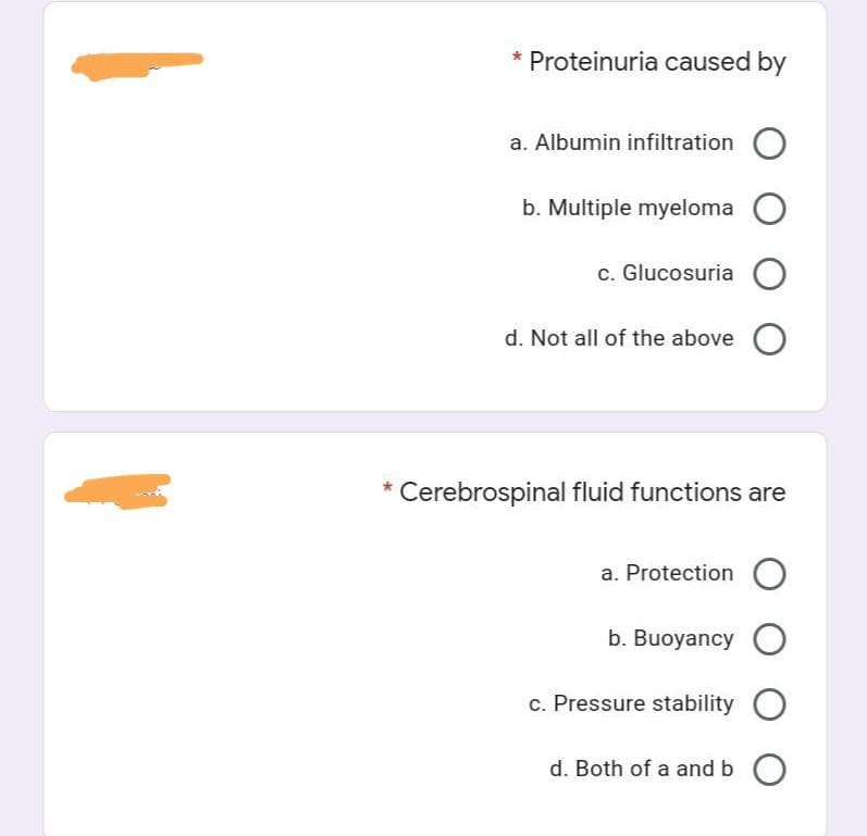 * Proteinuria caused by
a. Albumin infiltration
b. Multiple myeloma
c. Glucosuria O
d. Not all of the above O
* Cerebrospinal fluid functions are
a. Protection
b. Buoyancy
c. Pressure stability
d. Both of a and b O
