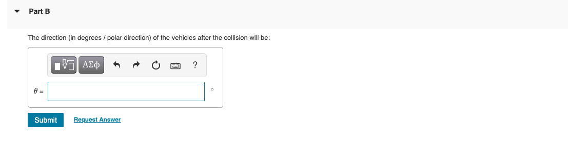 Part B
The direction (in degrees / polar direction) of the vehicles after the collision will be:
0 =
Submit
ΠΙ ΑΣΦ
Request Answer
?