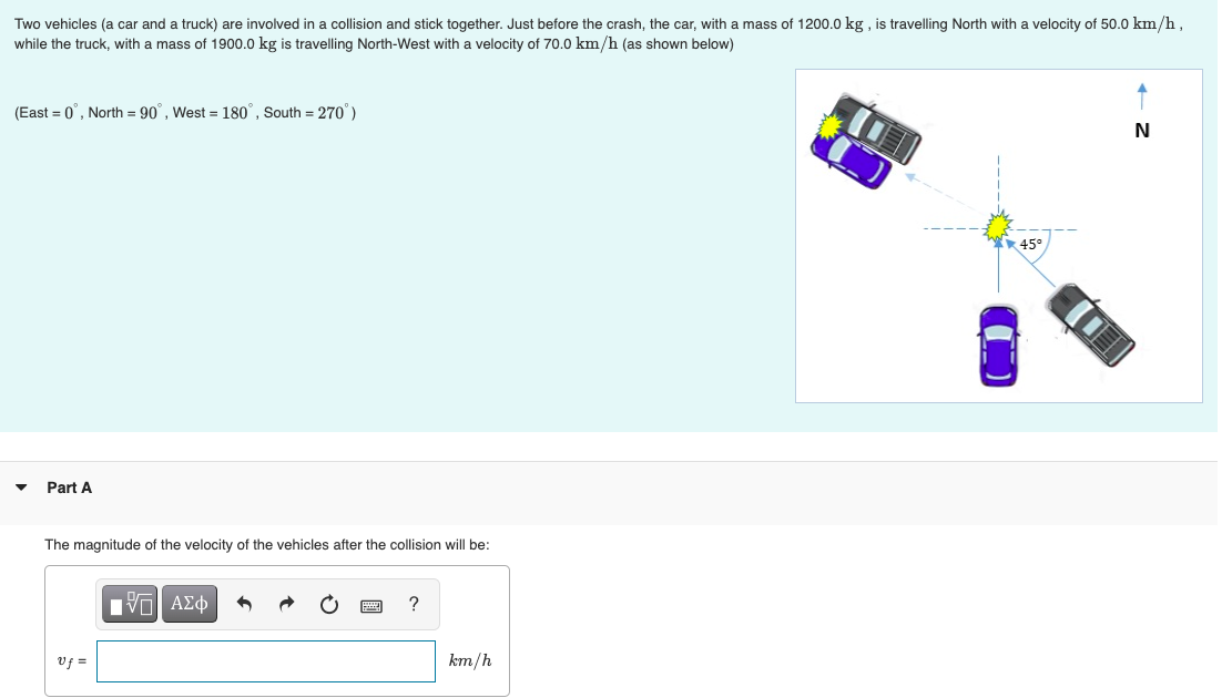 Two vehicles (a car and a truck) are involved in a collision and stick together. Just before the crash, the car, with a mass of 1200.0 kg, is travelling North with a velocity of 50.0 km/h,
while the truck, with a mass of 1900.0 kg is travelling North-West with a velocity of 70.0 km/h (as shown below)
(East = 0°, North = 90°, West = 180°, South = 270°)
Part A
The magnitude of the velocity of the vehicles after the collision will be:
Vf=
Π| ΑΣΦ 6
?
km/h
45°
N