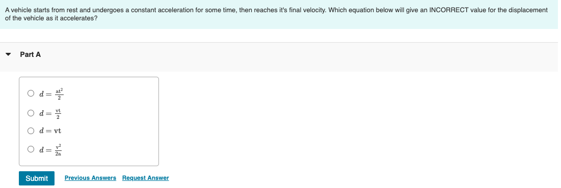 A vehicle starts from rest and undergoes a constant acceleration for some time, then reaches it's final velocity. Which equation below will give an INCORRECT value for the displacement
of the vehicle as it accelerates?
Part A
O d=
Od=
NF
O d = vt
Od=
2
Submit Previous Answers Request Answer