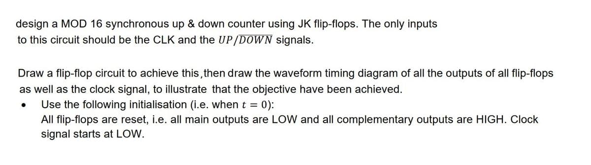 design a MOD 16 synchronous up & down counter using JK flip-flops. The only inputs
to this circuit should be the CLK and the UP/DOWN signals.
Draw a flip-flop circuit to achieve this, then draw the waveform timing diagram of all the outputs of all flip-flops
as well as the clock signal, to illustrate that the objective have been achieved.
Use the following initialisation (i.e. when t = 0):
All flip-flops are reset, i.e. all main outputs are LOW and all complementary outputs are HIGH. Clock
signal starts at LOW.
●