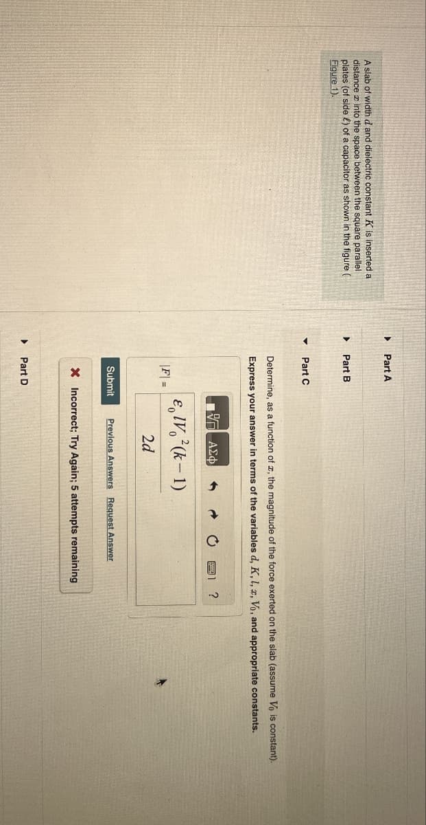 A slab of width d and dielectric constant K is inserted a
distance into the space between the square parallel
plates (of side) of a capacitor as shown in the figure (
Figure 1).
▸ Part A
Part B
▾
Part C
Determine, as a function of a, the magnitude of the force exerted on the slab (assume Vo is constant).
Express your answer in terms of the variables d, K, L, x, Vo, and appropriate constants.
Η ΕΕ ΑΣΦ
IV (k-1)
|F| =
2d
Submit Previous Answers Request Answer
X Incorrect; Try Again; 5 attempts remaining
Part D
?