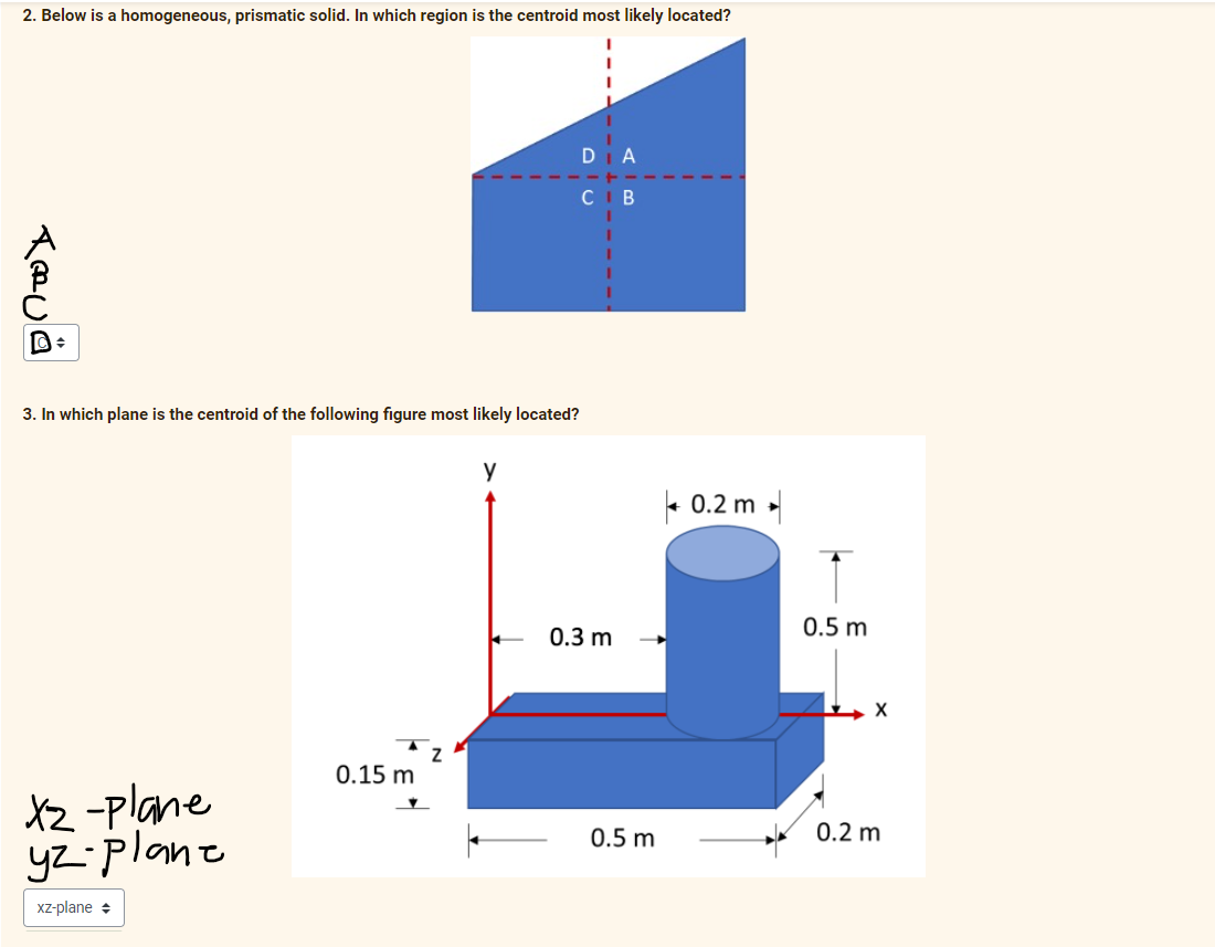 2. Below is a homogeneous, prismatic solid. In which region is the centroid most likely located?
D
C
В
3. In which plane is the centroid of the following figure most likely located?
e 0.2 m
0.5 m
0.3 m
0.15 m
XZ -plane
yz-plane
0.5 m
0.2 m
Xz-plane +
