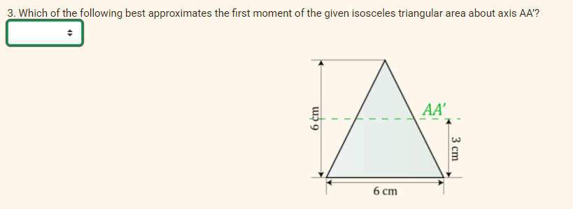 3. Which of the following best approximates the first moment of the given isosceles triangular area about axis AA'?
AA'
6 ст
6 cm
3 сm
