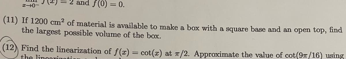 2 and f(0) = 0.
(11) If 1200 cm2 of material is available to make a box with a square base and an open top, nnd
the largest possible volume of the box.
(12) Find the linearization of f(x) = cot(x) at 7/2. Approximate the value of cot(9/16) using
the lineorino:
