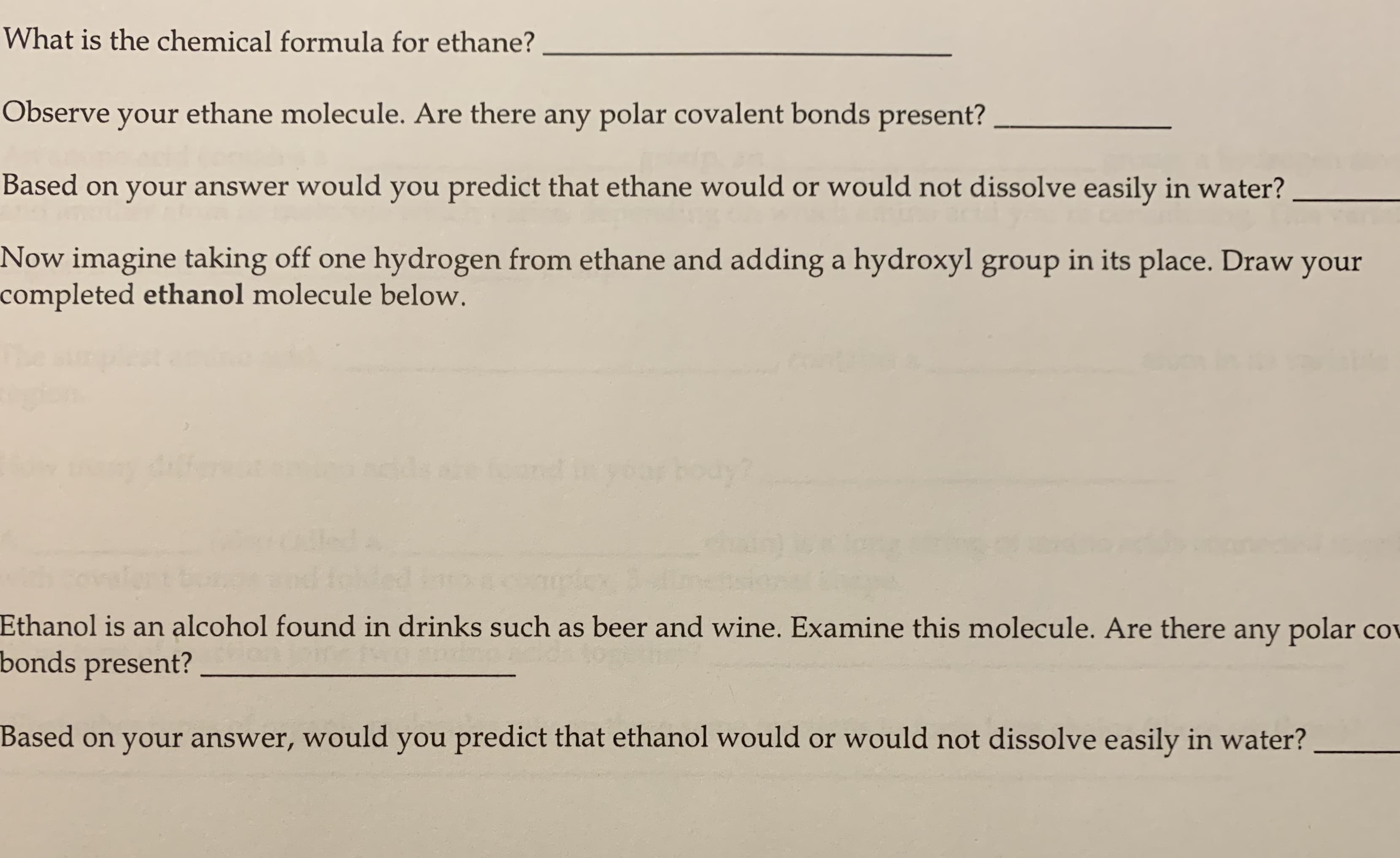 What is the chemical formula for ethane?
Observe your ethane molecule. Are there any polar covalent bonds present?
Based on your answer would you predict that ethane would or would not dissolve easily in water?
Now imagine taking off one hydrogen from ethane and adding a hydroxyl group in its place. Draw your
completed ethanol molecule below.
ouy?
Ethanol is an alcohol found in drinks such as beer and wine. Examine this molecule. Are there any polar cov
bonds present?
Based on your answer, would you predict that ethanol would or would not dissolve easily in water?
