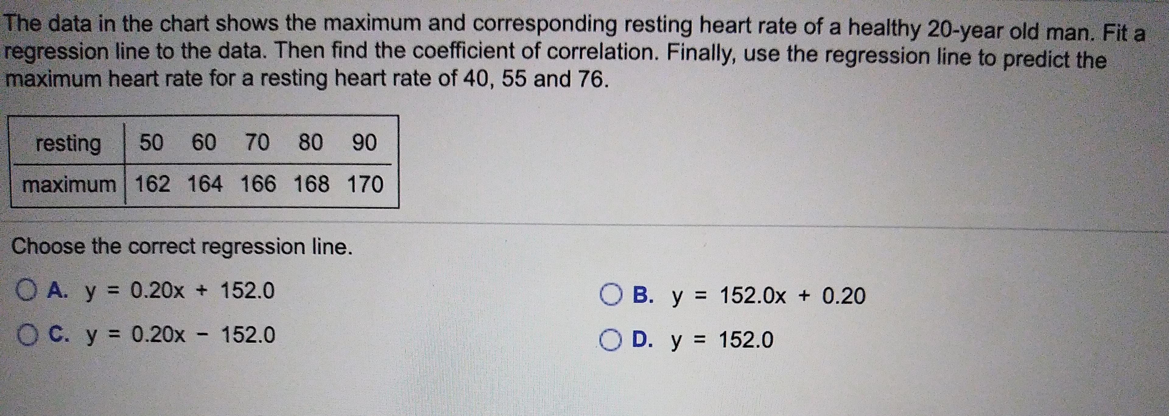 The data in the chart shows the maximum and corresponding resting heart rate of a healthy 20-year old man. Fit a
regression line to the data. Then find the coefficient of correlation. Finally, use the regression line to predict the
maximum heart rate for a resting heart rate of 40, 55 and 76.
60 70 80
50
resting
90
maximum 162 164 166 168 170
Choose the correct regression line.
O A. y 0.20x 152.0
O B. y 152.0x 0.20
O C. y 0.20x 152.0
O D. y 152.0
