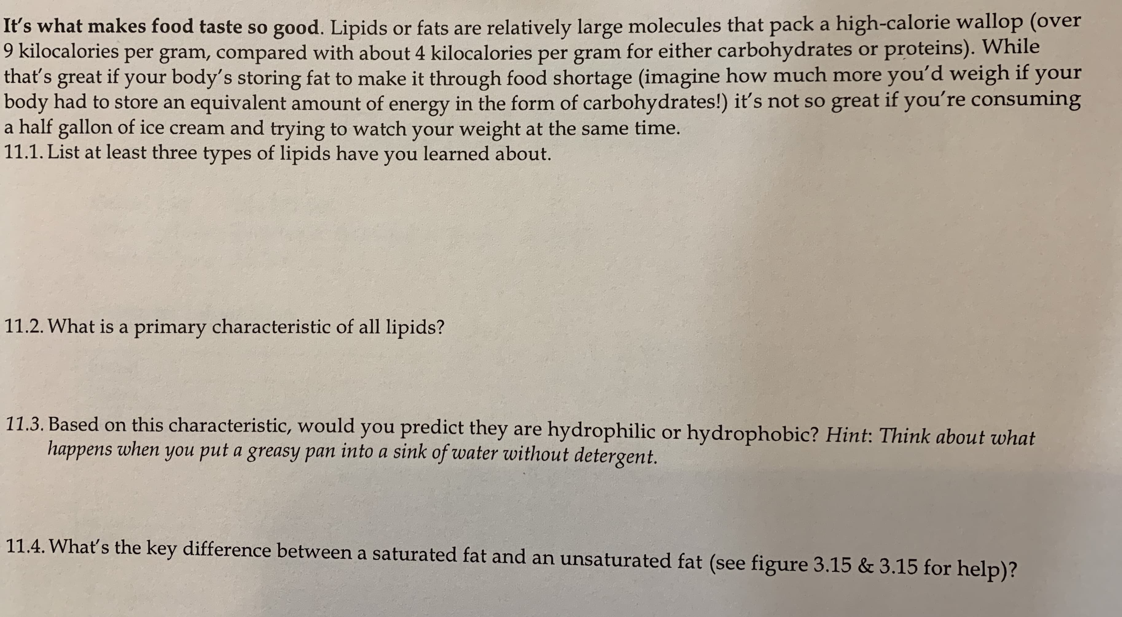 It's what makes food taste so good. Lipids or fats are relatively large molecules that pack a high-calorie wallop (over
9 kilocalories per gram, compared with about 4 kilocalories per gram for either carbohydrates or proteins). While
that's great if your body's storing fat to make it through food shortage (imagine how much more you'd weigh if your
body had to store an equivalent amount of energy in the form of carbohydrates!) it's not so great if you're consuming
a half gallon of ice cream and trying to watch your weight at the same time.
11.1. List at least three types of lipids have you learned about.
11.2. What is a primary characteristic of all lipids?
11.3. Based on this characteristic, would you predict they are hydrophilic or hydrophobic? Hint: Think about what
happens when you put a greasy pan into a sink of water without detergent.
11.4. Whať's the key difference between a saturated fat and an unsaturated fat (see figure 3.15 & 3.15 for help)?
