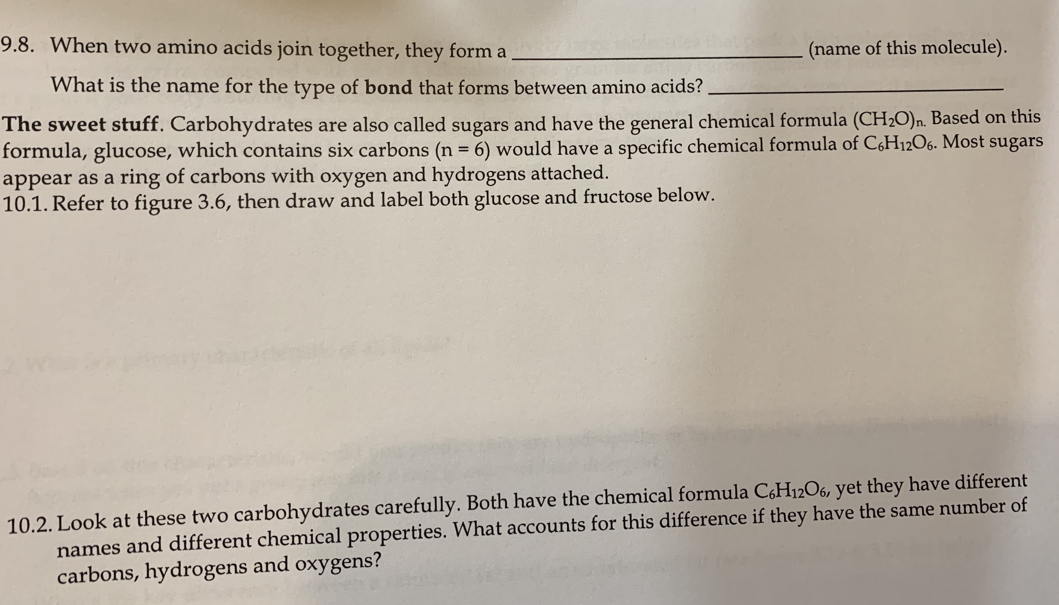 9.8. When two amino acids join together, they form a
(name of this molecule).
What is the name for the type of bond that forms between amino acids?
The sweet stuff. Carbohydrates are also called sugars and have the general chemical formula (CH2O)n. Based on this
formula, glucose, which contains six carbons (n = 6) would have a specific chemical formula of C,H12O6. Most sugars
appear as a ring of carbons with oxygen and hydrogens attached.
10.1. Refer to figure 3.6, then draw and label both glucose and fructose below.
%3D
10.2. Look at these two carbohydrates carefully. Both have the chemical formula C,H12O6, yet they have different
names and different chemical properties. What accounts for this difference if they have the same number of
carbons, hydrogens and oxygens?
