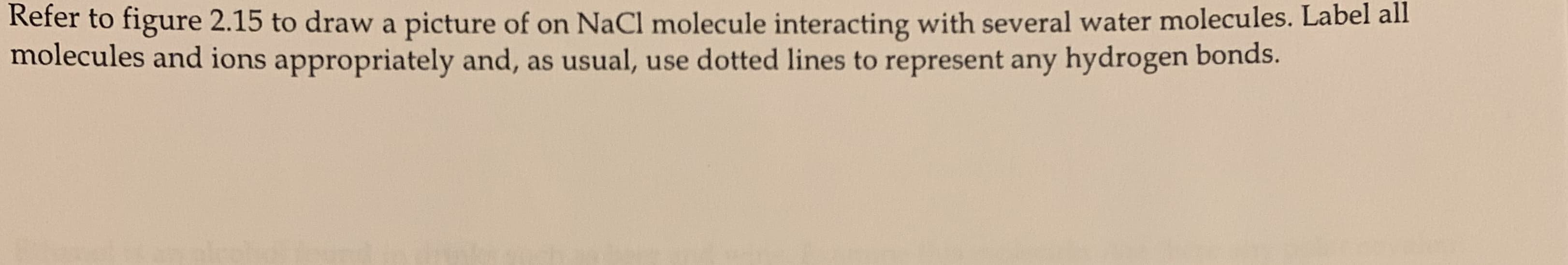 Refer to figure 2.15 to draw a picture of on NaCl molecule interacting with several water molecules. Label all
molecules and ions appropriately and, as usual, use dotted lines to represent any hydrogen bonds.
