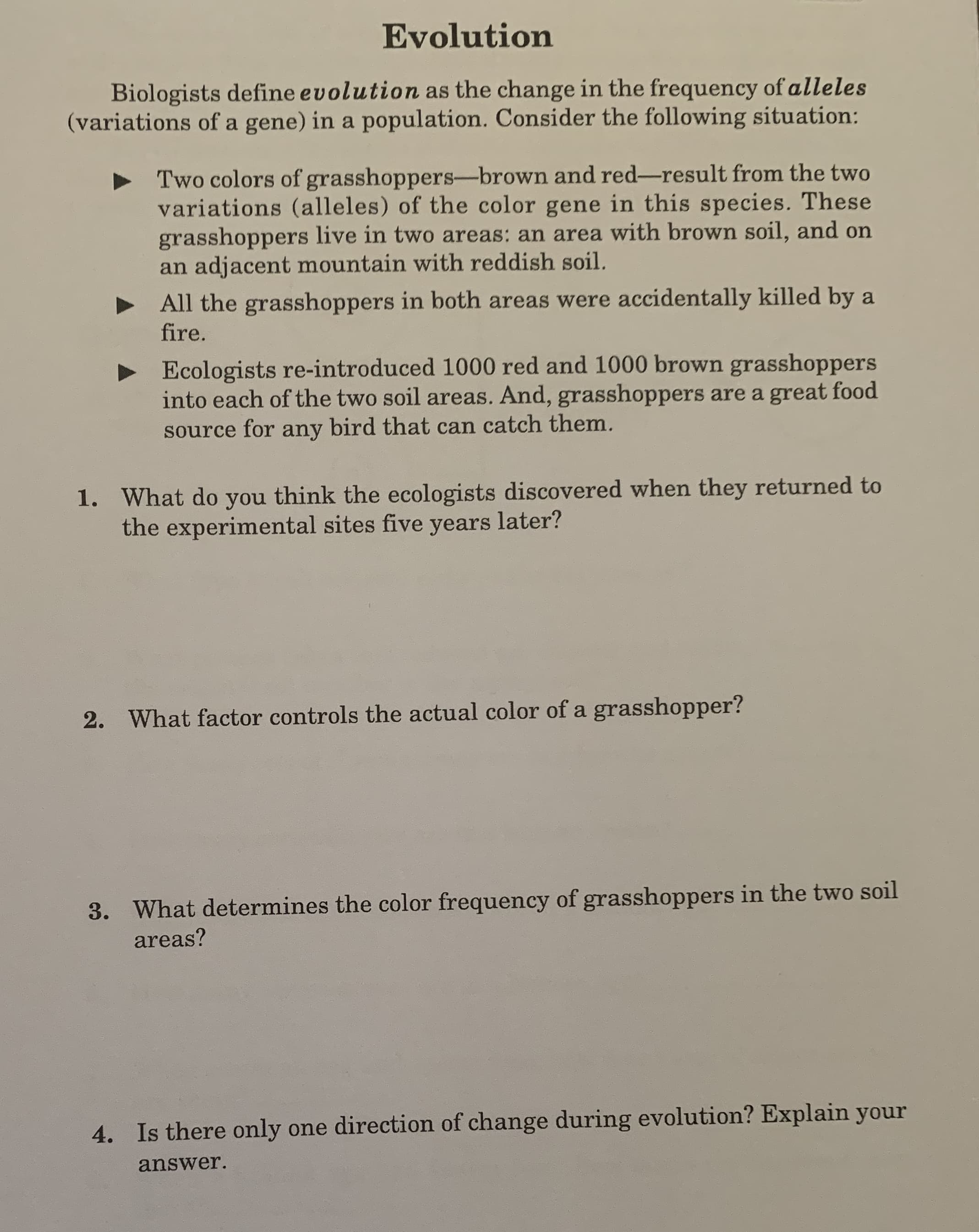 Evolution
Biologists define evolution as the change in the frequency of alleles
(variations of a gene) in a population. Consider the following situation:
Two colors of grasshoppers-brown and red-result from the two
variations (alleles) of the color gene in this species. These
grasshoppers live in two areas: an area with brown soil, and on
an adjacent mountain with reddish soil.
All the grasshoppers in both areas were accidentally killed by a
fire.
Ecologists re-introduced 1000 red and 1000 brown grasshoppers
into each of the two soil areas. And, grasshoppers are a great food
source for any bird that can catch them.
1. What do you think the ecologists discovered when they returned to
the experimental sites five years later?
2. What factor controls the actual color of a grasshopper?
3. What determines the color frequency of grasshoppers in the two soil
areas?
4. Is there only one direction of change during evolution? Explain your
answer.

