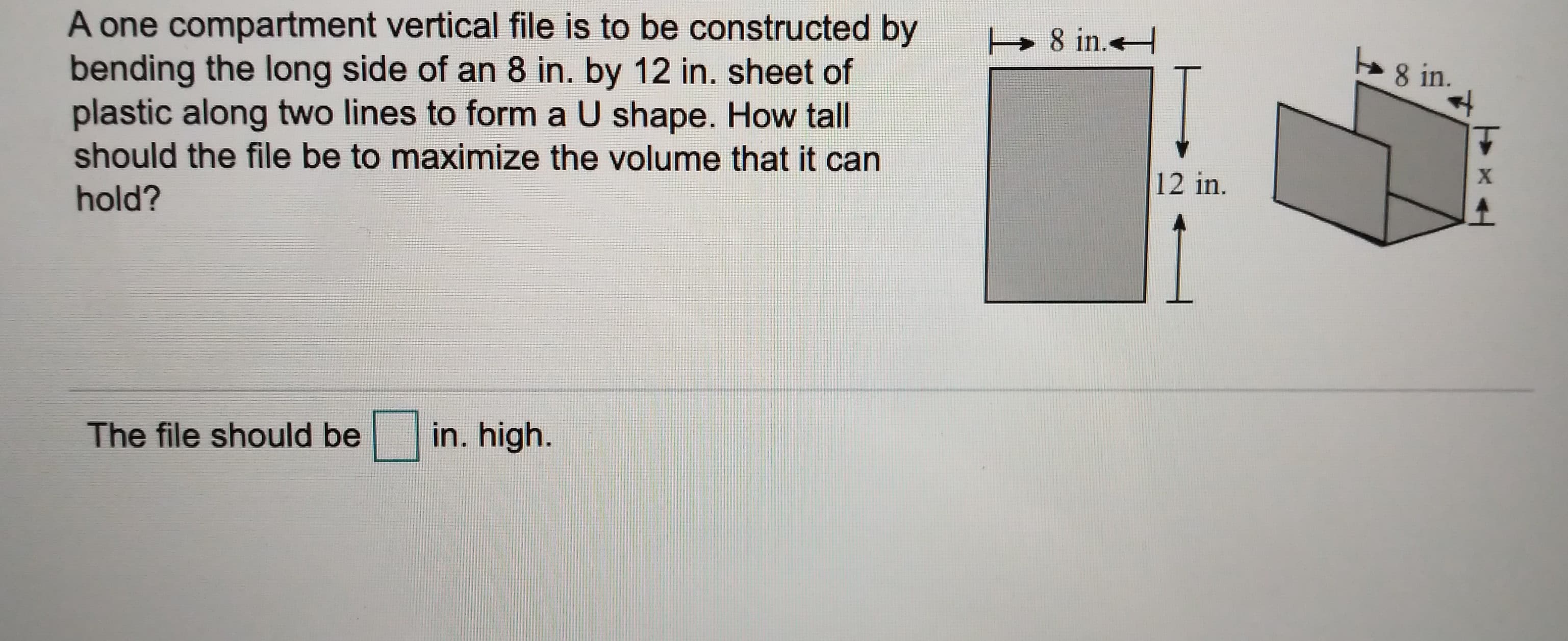 A one compartment vertical file is to be constructed by
bending the long side of an 8 in. by 12 in. sheet of
plastic along two lines to form a U shape. How tall
should the file be to maximize the volume that it
8 in.
8 in.
12 in.
hold?
in. high.
The file should be
