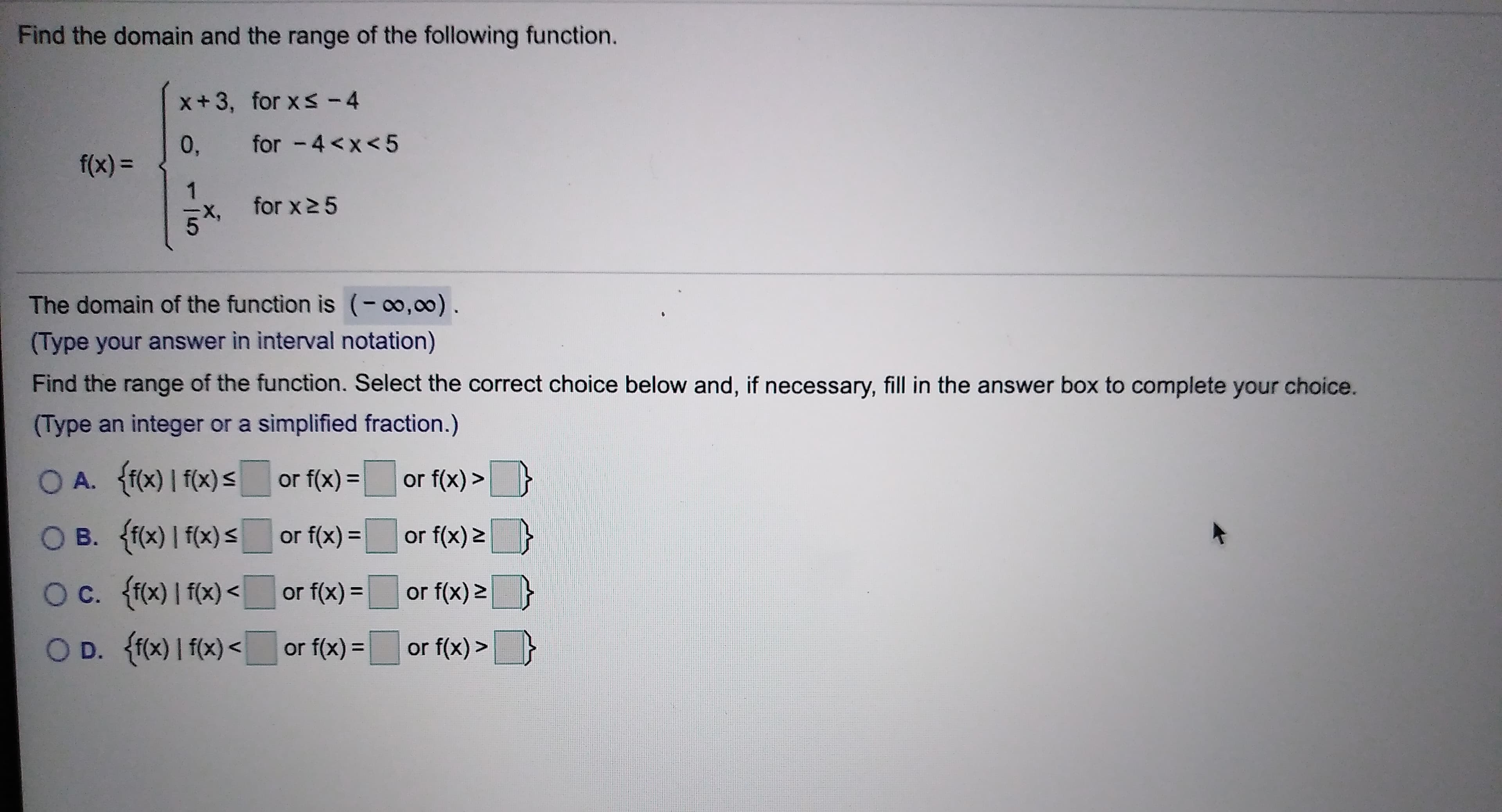 Find the domain and the range of the following function.
x+ 3, for x < - 4
for -4<x<5
0,
f(x)=
1
for x 5
The domain of the function is (- 0,00)
(Type your answer in interval notation)
Find the range of the function. Select the correct choice below and, if necessary, fill in the answer box to complete your choice.
(Type an integer or a simplified fraction.)
O A. f(x)I f(x) s
or f(x)>
or f(x) =
O B. ff(x) I f(x) s
or f(x)=
or f(x) 2
O c. ffx) I f(x)
or f(x) 2
or f(x) =
O D. ff0x) I f(x)
f(x)=
or f(x)>
or
