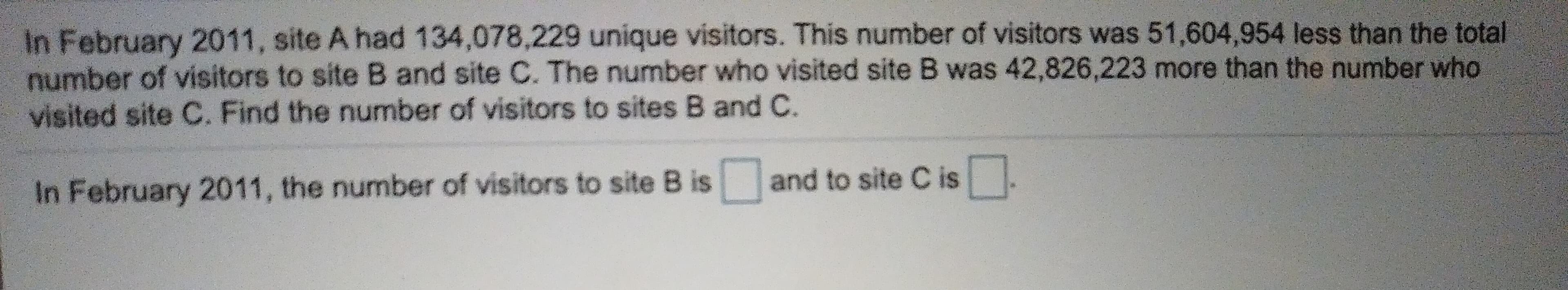 In February 2011, site A had 134,078,229 unique visitors. This number of visitors was 51,604,954 less than the total
number of visitors to site B and site C. The number who visited site B was 42,826,223 more than the number who
visited site C. Find the number of visitors to sites B and C.
a
and to site C is
In February 2011, the number of visitors to site B is
