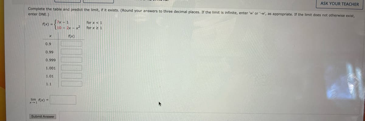 ASK YOUR TEACHER
Complete the table and predict the limit, if it exists. (Round your answers to three decimal places. If the limit is infinite, enter 'o' or '-', as appropriate. If the limit does not otherwise exist,
enter DNE.)
f(x) =
[7x-1
10 -2x-x2
for x < 1
for x ≥ 1
f(x)
0.9
0.99
0.999
1.001
1.01
1.1
lim f(x)=
x 1
Submit Answer