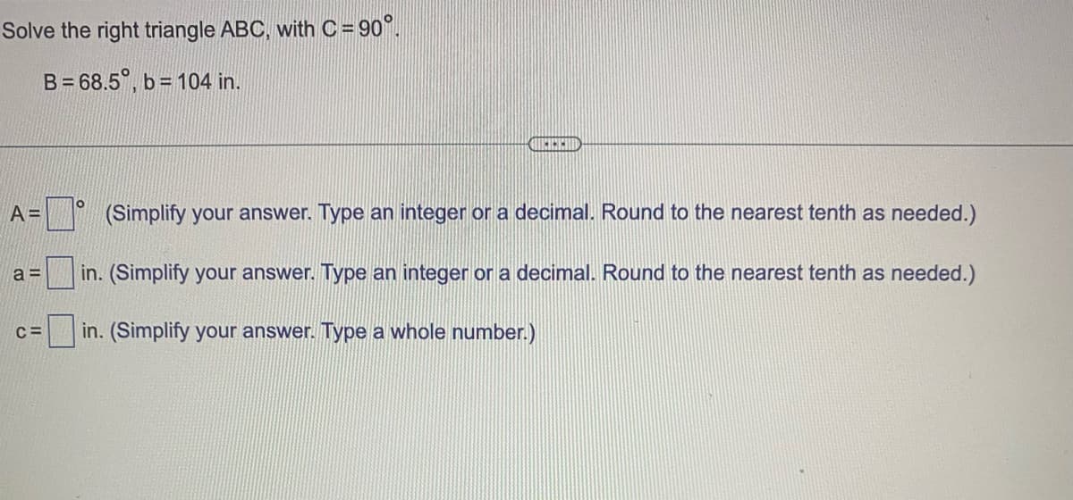 Solve the right triangle ABC, with C = 90°.
B=68.5%, b= 104 in.
A=
a=
C=
O
QUEREND
(Simplify your answer. Type an integer or a decimal. Round to the nearest tenth as needed.)
in. (Simplify your answer. Type an integer or a decimal. Round to the nearest tenth as needed.)
in. (Simplify your answer. Type a whole number.)