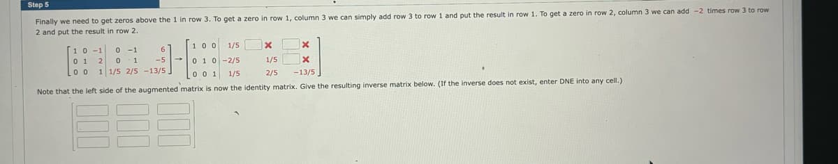 Step 5
Finally we need to get zeros above the 1 in row 3. To get a zero in row 1, column 3 we can simply add row 3 to row 1 and put the result in row 1. To get a zero in row 2, column 3 we can add -2 times row 3 to row
2 and put the result in row 2.
100
X
1/5
0 1 0 -2/5
X
-13/5
0 0 1 1/5
Note that the left side of the augmented matrix is now the identity matrix. Give the resulting inverse matrix below. (If the inverse does not exist, enter DNE into any cell.)
6
10-1 0-1
01 2 0 1
-5
00 1 1/5 2/5 -13/5,
000
X
-
1/5
2/5