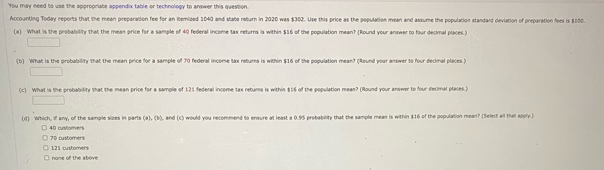 You may need to use the appropriate appendix table or technology to answer this question.
Accounting Today reports that the mean preparation fee for an itemized 1040 and state return in 2020 was $302. Use this price as the population mean and assume the population standard deviation of preparation fees is $100.
(a) What is the probability that the mean price for a sample of 40 federal income tax returns is within $16 of the population mean? (Round your answer to four decimal places.)
(b) What is the probability that the mean price for a sample of 70 federal income tax returns is within $16 of the population mean? (Round your answer to four decimal places.)
(c) What is the probability that the mean price for a sample of 121 federal income tax returns is within $16 of the population mean? (Round your answer to four decimal places.)
(d) Which, if any, of the sample sizes in parts (a), (b), and (c) would you recommend to ensure at least a 0.95 probability that the sample mean is within $16 of the population mean? (Select all that apply.)
40 customers
O 70 customers
121 customers
Onone of the above