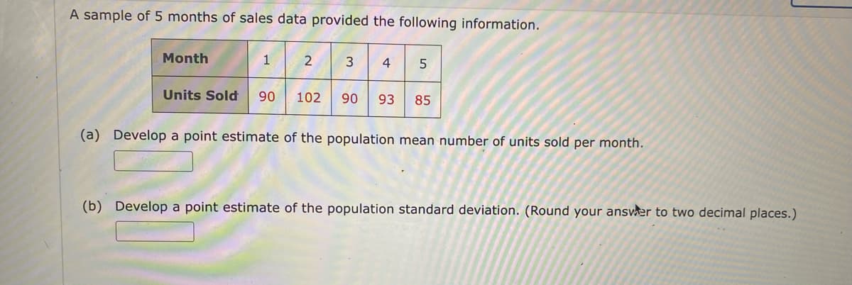 A sample of 5 months of sales data provided the following information.
Month
1
2
3 4 5
Units Sold 90 102 90 93 85
(a) Develop a point estimate of the population mean number of units sold per month.
(b) Develop a point estimate of the population standard deviation. (Round your answer to two decimal places.)