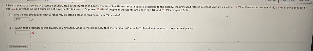 A health statistics agency in a certain country tracks the number of adults who have health insurance. Suppose according to the agency, the uninsured rates in a recent year are as follows: 5.2% of those under the age of 18, 12.7% of those ages 18-64,
and 1.3% of those 65 and older do not have health insurance. Suppose 22.4% of people in the county are under age 18, and 61.9 % are ages 18-64.
(a) What is the probability that a randomly selected person in this country is 65 or older?
157
(b) Given that a person in this country is uninsured, what is the probability that the person is 65 or older? (Round your answer to three decimal places.)
x
Submit Answer