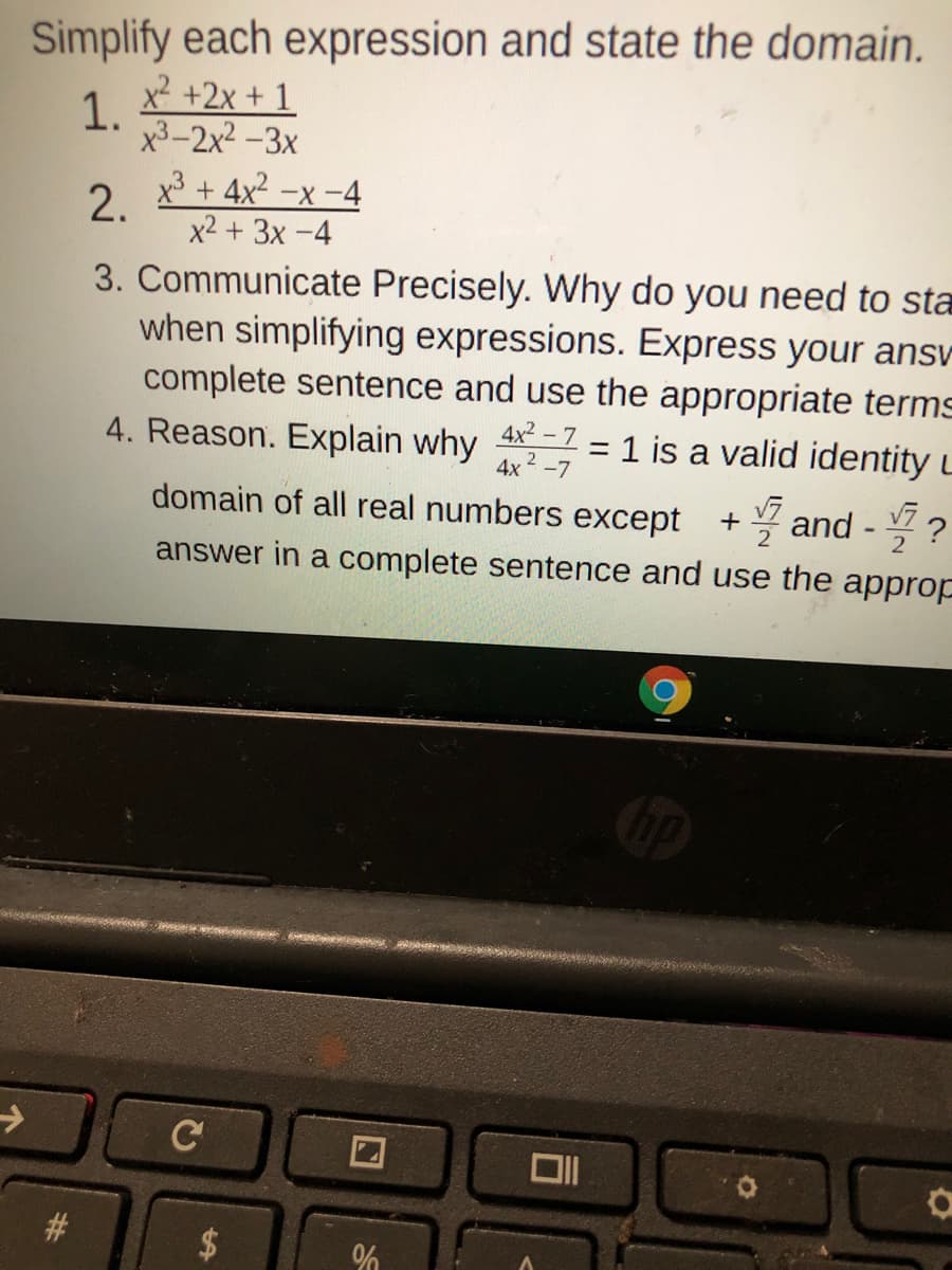 Simplify each expression and state the domain.
x² +2x + 1
1.
x3-2x2 -3x
2. x* + 4x2 -x -4
x2 + 3x -4
3. Communicate Precisely. Why do you need to st
when simplifying expressions. Express your ansv
complete sentence and use the appropriate terms
4. Reason. Explain why 4 = 1 is a valid identity L
2 -7
* and - ?
answer in a complete sentence and use the appro
V7
2
domain of all real numbers except
C
%24
%23
