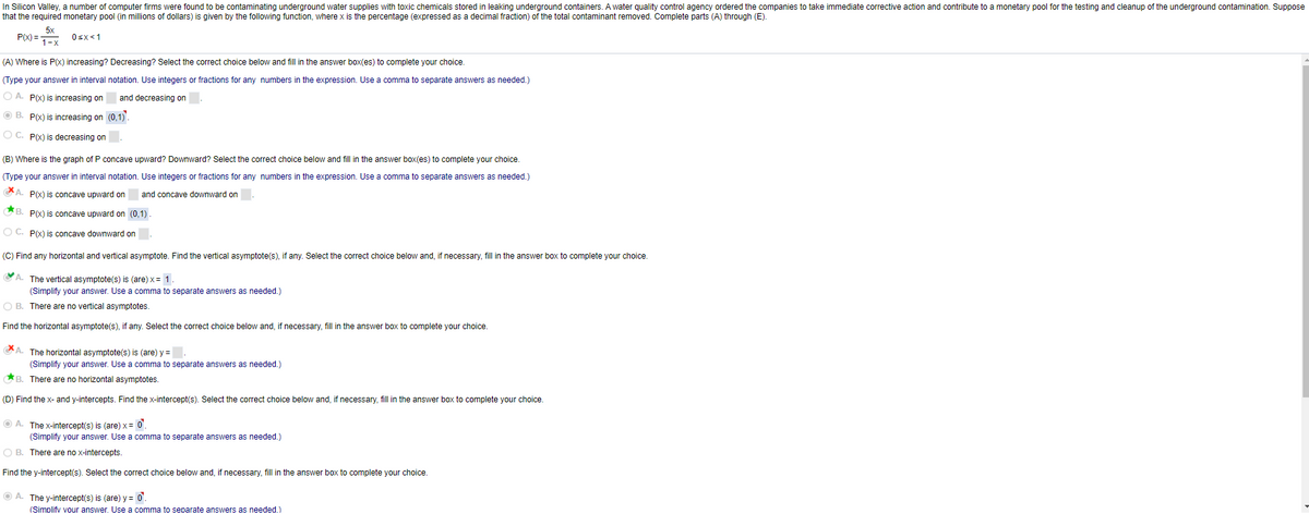 In Silicon Valley, a number of computer firms were found to be contaminating underground water supplies with toxic chemicals stored in leaking underground containers. A water quality control agency ordered the companies to take immediate corrective action and contribute to a monetary pool for the testing and cleanup of the underground contamination. Suppose
that the required monetary pool (in millions of dollars) is given by the following function, where x is the percentage (expressed as a decimal fraction) of the total contaminant removed. Complete parts (A) through (E).
P(x) =
Osx<1
(A) Where is P(x) increasing? Decreasing? Select the correct choice below and fill in the answer box(es) to complete your choice.
(Type your answer in interval notation. Use integers or fractions for any numbers in the expression. Use a comma to separate answers as needed.)
O A. P(x) is increasing on
and decreasing on
O B. P(x) is increasing on (0,1).
O C. Px) is decreasing on
(B) Where is the graph of P concave upward? Downward? Select the correct choice below and fill in the answer box(es) to complete your choice.
(Type your answer in interval notation. Use integers or fractions for any numbers in the expression. Use a comma to separate answers as needed.)
GA. P(x) is concave upward on
and concave downward on
B. P(x) is concave upward on (0,1)
O C. P(x) is concave downward on
(C) Find any horizontal and vertical asymptote. Find the vertical asymptote(s), if any. Select the correct choice below and, if necessary, fill in the answer box to complete your choice.
A. The vertical asymptote(s) is (are) x= 1
(Simplify your answer. Use a comma to separate answers as needed.)
O B. There are no vertical asymptotes.
Find the horizontal asymptote(s), if any. Select the correct choice below and, if necessary, fill in the answer box to complete your choice.
A. The horizontal asymptote(s) is (are) y =
(Simplify your answer. Use a comma to separate answers as needed.)
*B. There are no horizontal asymptotes.
(D) Find the x- and y-intercepts. Find the x-intercept(s). Select the correct choice below and, if necessary, fill in the answer box to complete your choice.
O A. The x-intercept(s) is (are) x= 0'.
(Simplify your answer. Use a comma to separate answers as needed.)
O B. There are no x-intercepts.
Find the y-intercept(s). Select the correct choice below and, if necessary, fill in the answer box to complete your choice.
O A. The y-intercept(s) is (are) y = 0'.
(Simplifv vour answer. Use a comma to separate answers as needed.)
