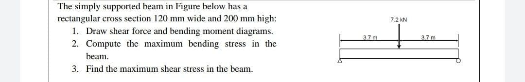 The simply supported beam in Figure below has a
rectangular cross section 120 mm wide and 200 mm high:
1. Draw shear force and bending moment diagrams.
7.2 kN
3.7 m
3.7m
2. Compute the maximum bending stress in the
beam.
3. Find the maximum shear stress in the beam.
