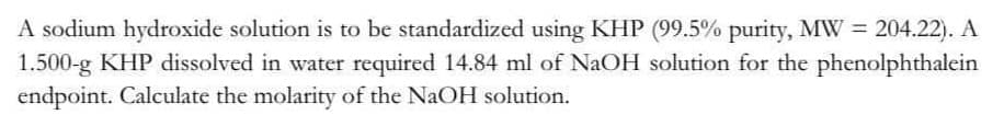 A sodium hydroxide solution is to be standardized using KHP (99.5% purity, MW = 204.22). A
1.500-g KHP dissolved in water required 14.84 ml of NaOH solution for the phenolphthalein
endpoint. Calculate the molarity of the NaOH solution.