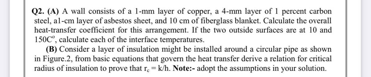 Q2. (A) A wall consists of a 1-mm layer of copper, a 4-mm layer of 1 percent carbon
steel, al-cm layer of asbestos sheet, and 10 cm of fiberglass blanket. Calculate the overall
heat-transfer coefficient for this arrangement. If the two outside surfaces are at 10 and
150C°, calculate each of the interface temperatures.
(B) Consider a layer of insulation might be installed around a circular pipe as shown
in Figure.2, from basic equations that govern the heat transfer derive a relation for critical
radius of insulation to prove that rc = k/h. Note:- adopt the assumptions in your solution.