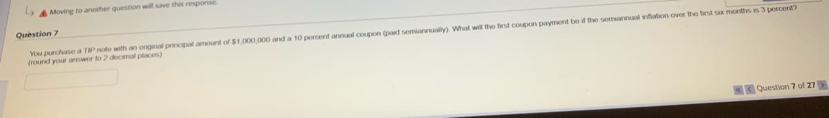 Moving to another question will save this response.
Question 7
You purchase a TIP note with an original principal amount of $1,000,000 and a 10 percent annual coupon (paid semiannually). What will the first coupon payment be if the semiannual inflation over the first six months is 3 percent?
(round your answer to 2 decimal places)
«Question 7 of 27 >