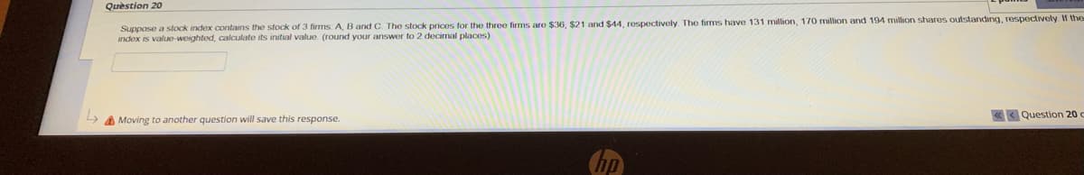 Question 20
Suppose a stock index contains the stock of 3 firms: A, B and C. The stock prices for the three firms are $36, $21 and $44, respectively. The firms have 131 million, 170 million and 194 million shares outstanding, respectively. If the
index is value-weighted, calculate its initial value. (round your answer to 2 decimal places)
Moving to another question will save this response.
Question 20 c