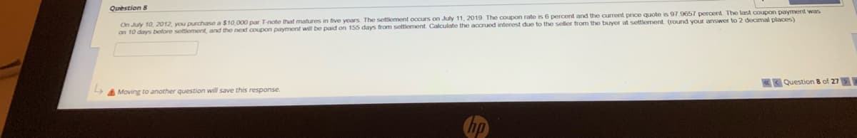 Question 8
On July 10, 2012, you purchase a $10,000 par T-note that matures in five years. The settlement occurs on July 11, 2019. The coupon rate is 6 percent and the current price quote is 97.9657 percent. The last coupon payment was
on 10 days before settlement, and the next coupon payment will be paid on 155 days from settlement. Calculate the accrued interest due to the seller from the buyer at settlement. (round your answer to 2 decimal places)
L
Question 8 of 27>>
Moving to another question will save this response.