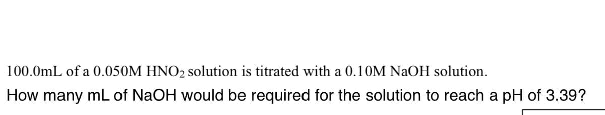 100.0mL of a 0.050M HNO2 solution is titrated with a 0.10M NaOH solution.
How many mL of NaOH would be required for the solution to reach a pH of 3.39?
