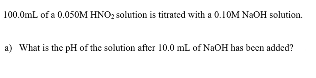 100.0mL of a 0.050M HNO2 solution is titrated with a 0.10M NAOH solution.
a) What is the pH of the solution after 10.0 mL of NaOH has been added?
