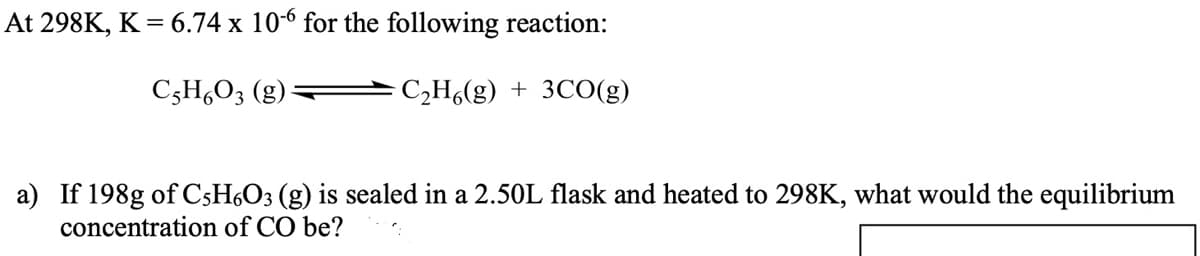 At 298K, K = 6.74 x 10-6 for the following reaction:
C3H,O3 (g)
C2H6(g) + 3CO(g)
a) If 198g of C5H6O3 (g) is sealed in a 2.50L flask and heated to 298K, what would the equilibrium
concentration of CO be?
