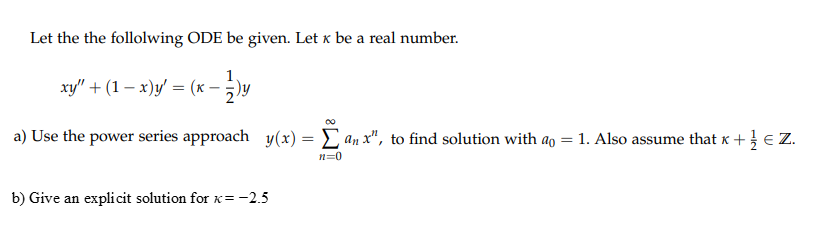 Let the the follolwing ODE be given. Let x be a real number.
xy" + (1 – x)y' = (x – )y
a) Use the power series approach y(x) = C an x", to find solution with ao = 1. Also assume that x + } € Z.
n=0
b) Give an expli cit solution for x= -2.5
