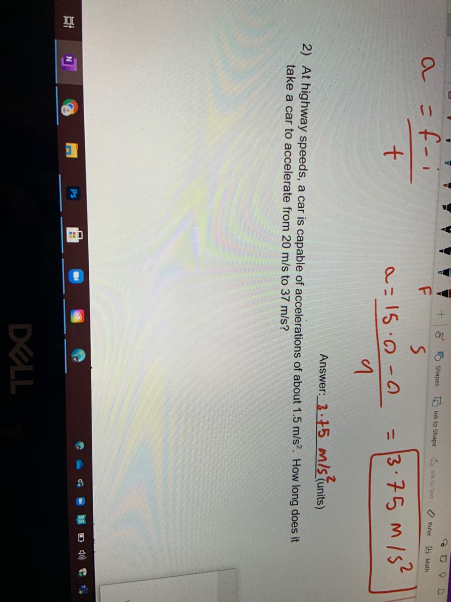 8 O Shapes
5 Ink to Shape
a Ink to Text
O Ruler
E Math
a=f-i
t.
= 3:75 M/S
%3D
Answer: 3-15 misTur
(units)
2) At highway speeds, a car is capable of accelerations of about 1.5 m/s?. How long does it
take a car to accelerate from 20 m/s to 37 m/s?
Ps
DELL
