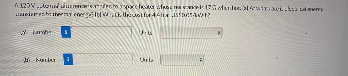 A 120 V potential difference is applied to a space heater whose resistance is 17 Q when hot. (a) At what rate is electrical energy
transferred to thermal energy? (b) What is the cost for 4.4 hat US$0.05/kW.h?
(a) Number
Units
(b) Number
i
Units
