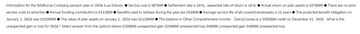 Information for the Wildhorse Company pension plan in 2026 is as follows: ● Service cost is $87000 Settlement rate is 10%, expected rate of return is 10% Actual return on plan assets is $370000. There are no prior
service costs to amortize ● Annual funding contribution is $112000● Benefits paid to retirees during the year are $92000 ● Average service life of all covered employees is 15 years. The projected benefit obligation on
January 1, 2026 was $1320000● The value of plan assets on January 1, 2026 was $1120000● The balance in Other Comprehensive Income - Gains/Losses is a $355000 credit on December 31, 2025. What is the
unexpected gain or loss for 2026? Select answer from the options below $258000 unexpected gain $258000 unexpected loss $40000 unexpected gain $40000 unexpected loss