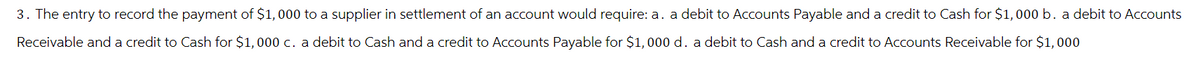 3. The entry to record the payment of $1,000 to a supplier in settlement of an account would require: a. a debit to Accounts Payable and a credit to Cash for $1,000 b. a debit to Accounts
Receivable and a credit to Cash for $1,000 c. a debit to Cash and a credit to Accounts Payable for $1,000 d. a debit to Cash and a credit to Accounts Receivable for $1,000