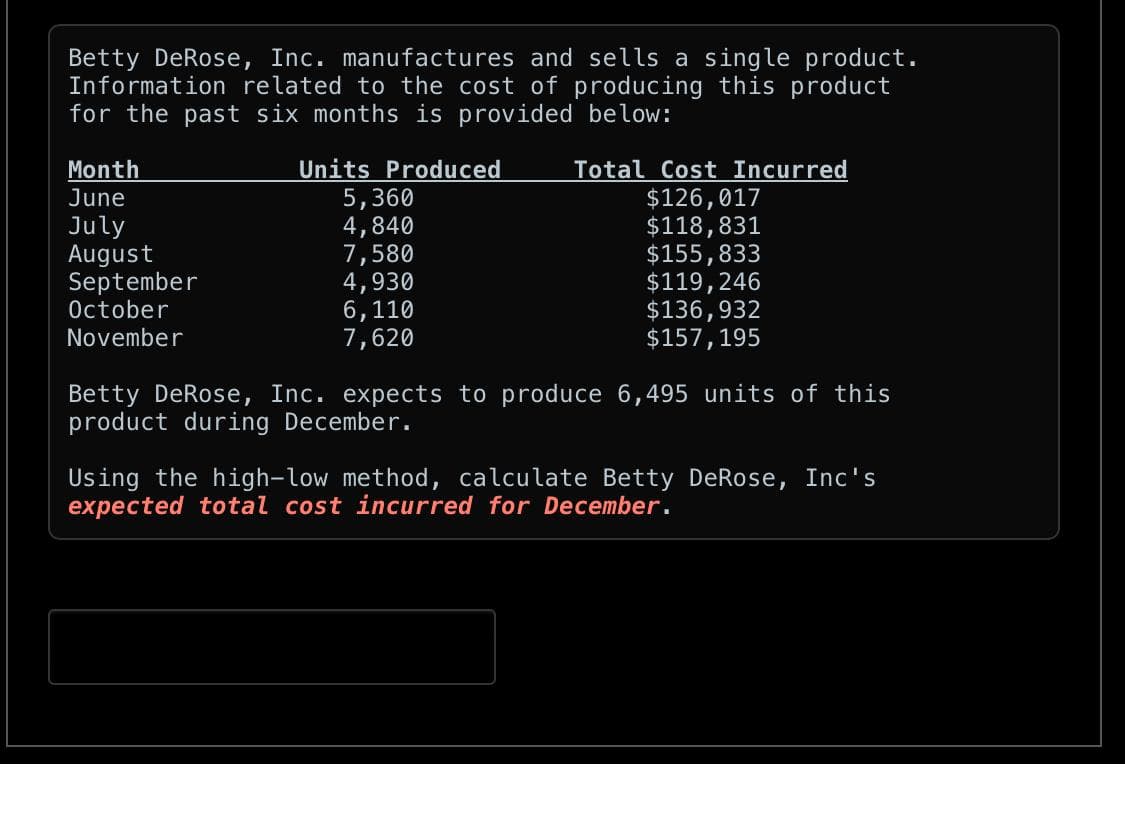 Betty DeRose, Inc. manufactures and sells a single product.
Information related to the cost of producing this product
for the past six months is provided below:
Units Produced
5,360
4,840
7,580
4,930
6,110
7,620
Month
June
July
August
September
October
November
Total Cost Incurred
$126,017
$118,831
$155,833
$119,246
$136,932
$157, 195
Betty DeRose, Inc. expects to produce 6,495 units of this
product during December.
Using the high-low method, calculate Betty DeRose, Inc's
expected total cost incurred for December.